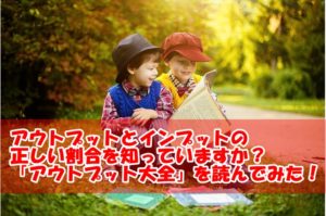 アウトプットとインプットの正しい割合を知っていますか？「アウトプット大全」を読んで実践！