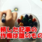 WEBライターに依頼した記事は誰のもの?著作権はどうなってるのか解説します!