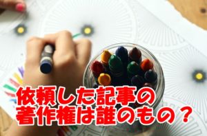 WEBライターに依頼した記事は誰のもの?著作権はどうなってるのか解説します!