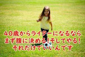 40歳からライターになるならまず腹に決める！そしてやる！それだけでいいんです